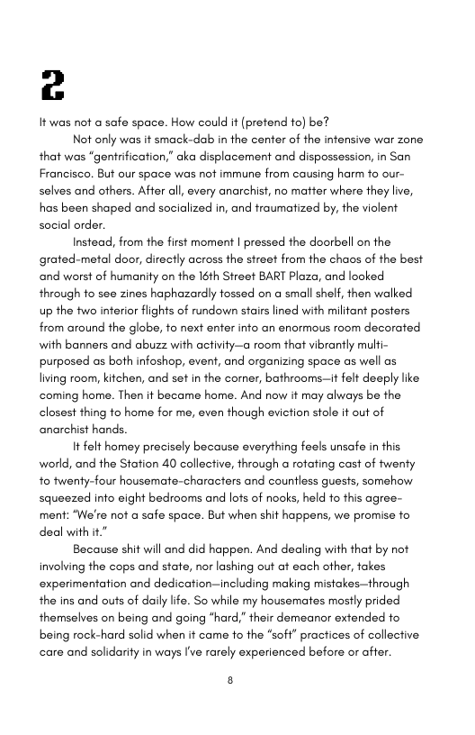 c  It was not a safe space. How could it (pretend fo) be?  Not only was it smack-dab in the center of the intensive war zone that was “gentrification,” aka displacement and dispossession, in San Francisco. But our space was nof immune from causing harm o our- selves and ofhers. After all, every anarchist, no matter where they live, has been shaped and socialized in, and fraumatized by, the violent social order.  Instead, from the first moment | pressed the doorbell on the grated-metal door, directly across the street from the chaos of the best and worst of humanity on the 16th Street BART Plaza, and looked through to see zines haphazardly tossed on a small shelf, then walked up the two interior flights of rundown stairs lined with militant posters from around the globe, o next enter into an enormous room decorated with banners and abuzz with activity—a room that vibrantly mulfi- purposed as both infoshop, event, and organizing space as well as living room, kitchen, and set in the corner, bathrooms—it felt deeply like coming home. Then it became home. And now it may always be the closest thing to home for me, even though eviction stole it out of anarchist hands.  It felt homey precisely because everything feels unsafe in this world, and the Station 40 collective, through a rofating cast of twenty to twenty-four housemate-characters and countless guests, somehow squeezed into eight bedrooms and lots of nooks, held to this agree- ment: “We’re not a safe space. But when shit happens, we promise fo deal with it  Because shit will and did happen. And dealing with that by not involving the cops and state, nor lashing out at each other, takes experimentation and dedication—including making mistakes—through the ins and outs of daily life. So while my housemates mostly prided themselves on being and going “hard,” their demeanor extended to being rock-hard solid when it came to the *soff” practices of collective care and solidarity in ways I’ve rarely experienced before or affer.  8 